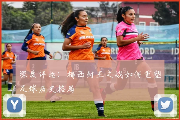 深度评论：梅西封王之战如何重塑足球历史格局