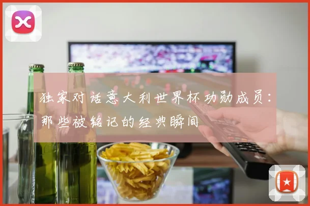 独家对话意大利世界杯功勋成员：那些被铭记的经典瞬间