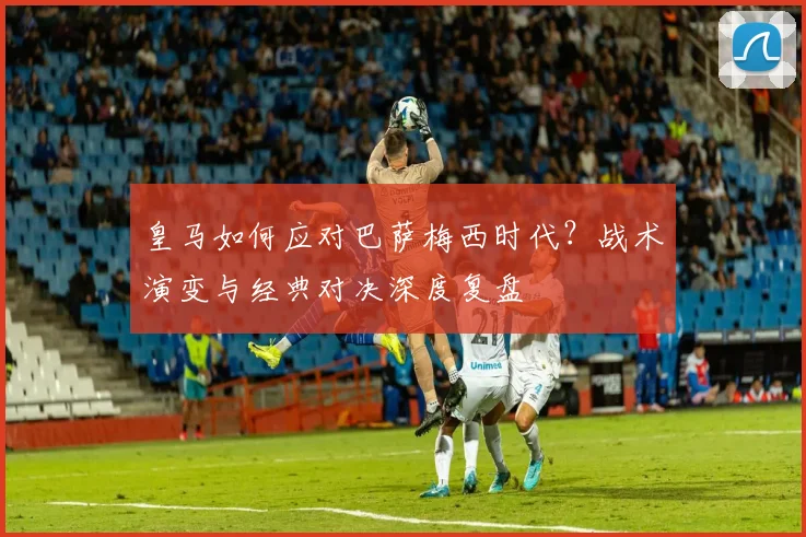 皇马如何应对巴萨梅西时代？战术演变与经典对决深度复盘