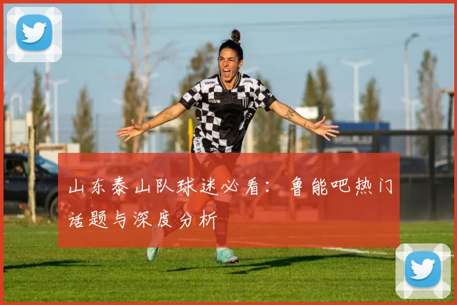 山东泰山队球迷必看：鲁能吧热门话题与深度分析