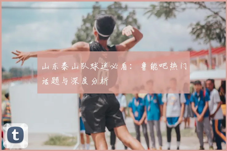 山东泰山队球迷必看：鲁能吧热门话题与深度分析