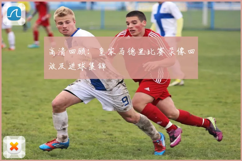 高清回顾：皇家马德里比赛录像回放及进球集锦