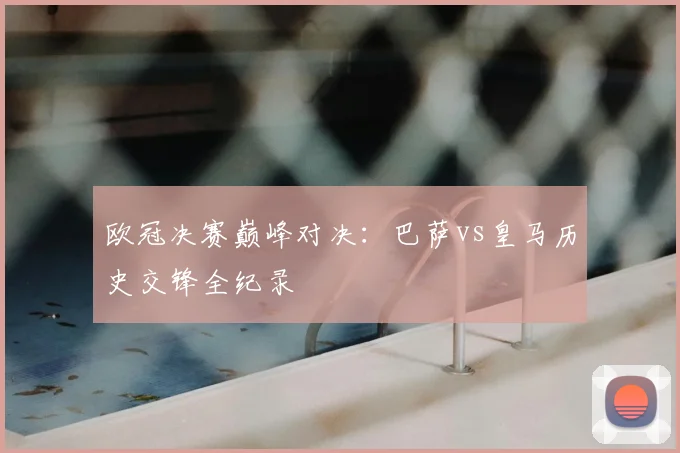 欧冠决赛巅峰对决：巴萨vs皇马历史交锋全纪录