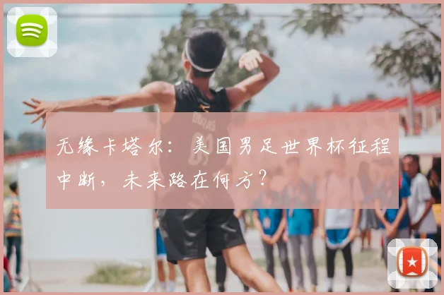 无缘卡塔尔：美国男足世界杯征程中断，未来路在何方？