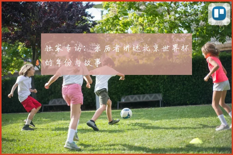 独家专访：亲历者讲述北京世界杯的年份与故事