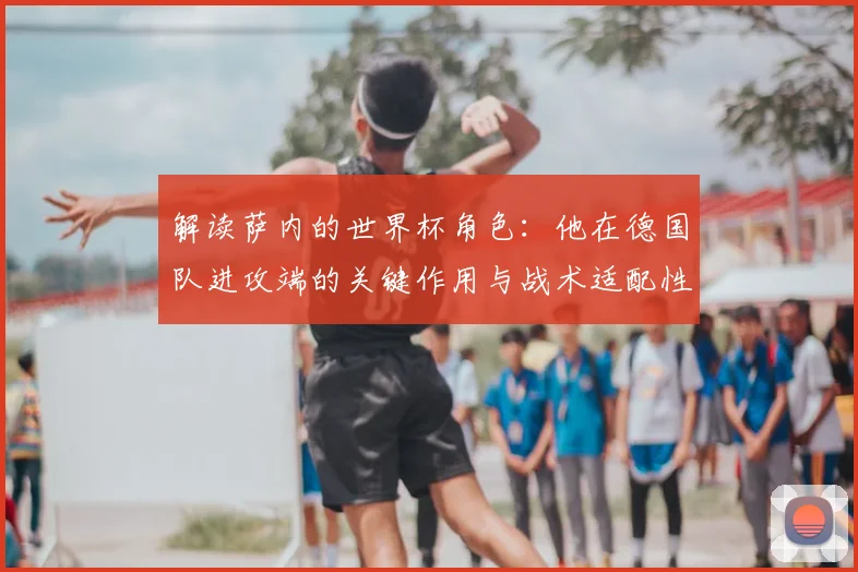 解读萨内的世界杯角色：他在德国队进攻端的关键作用与战术适配性