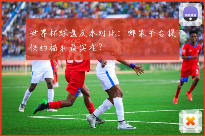 世界杯球盘反水对比:哪家平台提供的福利最实在?