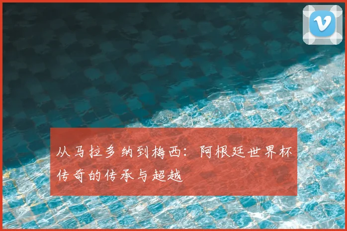从马拉多纳到梅西：阿根廷世界杯传奇的传承与超越