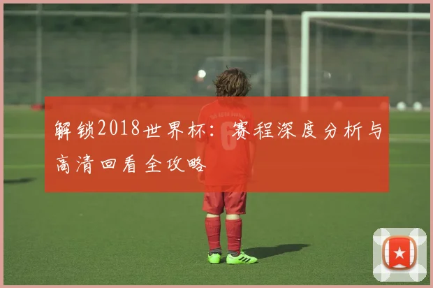 解锁2018世界杯：赛程深度分析与高清回看全攻略