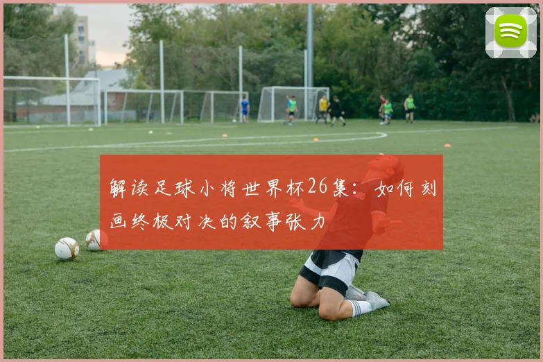 解读足球小将世界杯26集：如何刻画终极对决的叙事张力