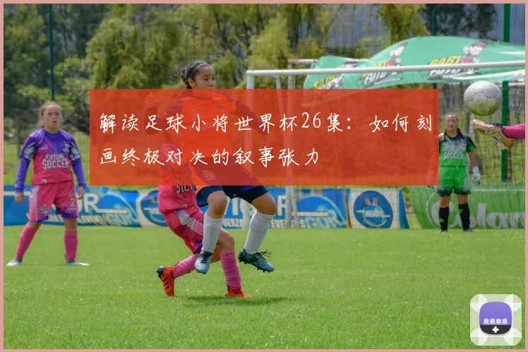 解读足球小将世界杯26集：如何刻画终极对决的叙事张力