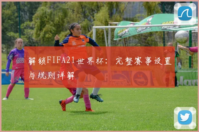 解锁FIFA21世界杯：完整赛事设置与规则详解