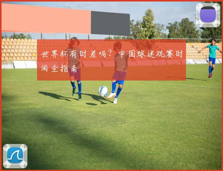 世界杯有时差吗?中国球迷观赛时间全指南